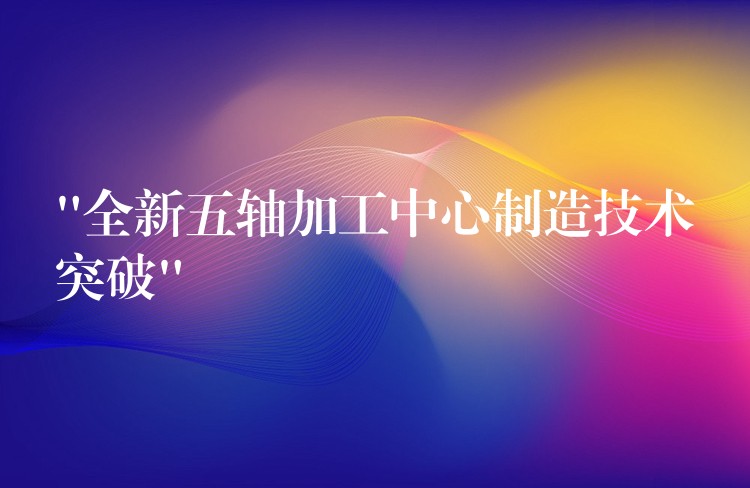 “全新五轴加工中心制造技术突破”