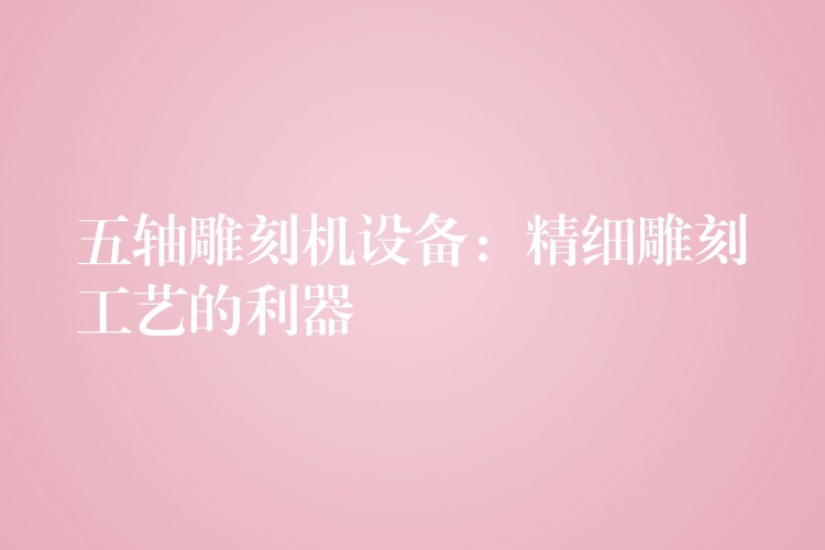 五轴雕刻机设备：精细雕刻工艺的利器